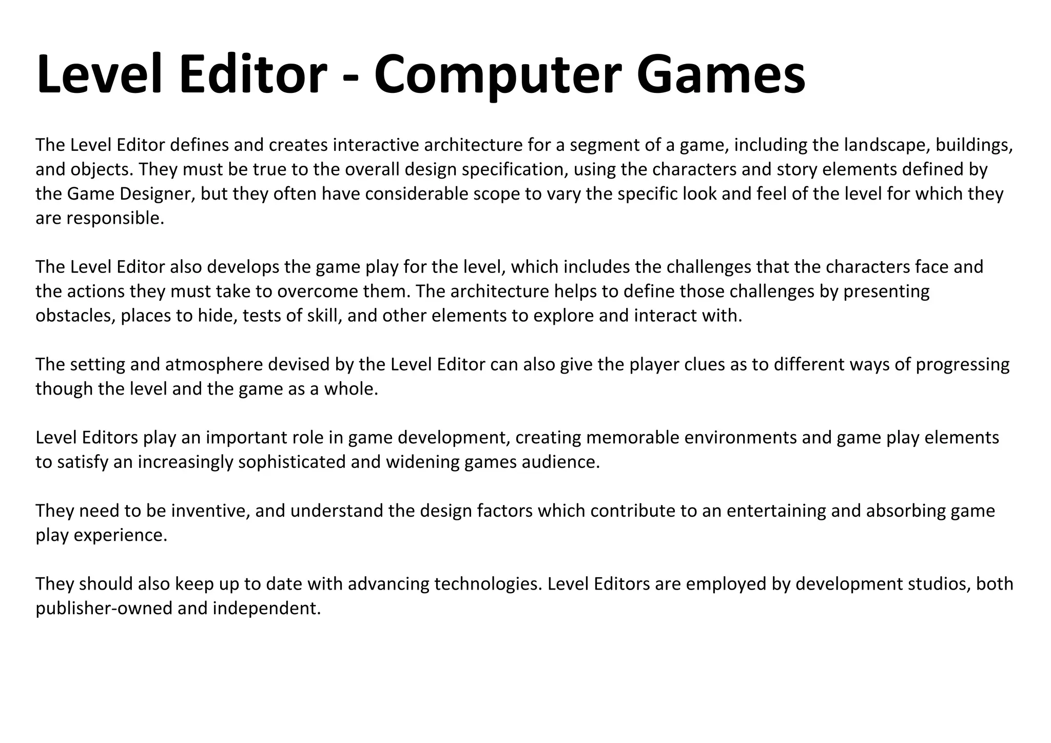 Level Editor - Computer Games
The Level Editor defines and creates interactive architecture for a segment of a game, including the landscape, buildings,
and objects. They must be true to the overall design specification, using the characters and story elements defined by
the Game Designer, but they often have considerable scope to vary the specific look and feel of the level for which they
are responsible.
The Level Editor also develops the game play for the level, which includes the challenges that the characters face and
the actions they must take to overcome them. The architecture helps to define those challenges by presenting
obstacles, places to hide, tests of skill, and other elements to explore and interact with.
The setting and atmosphere devised by the Level Editor can also give the player clues as to different ways of progressing
though the level and the game as a whole.
Level Editors play an important role in game development, creating memorable environments and game play elements
to satisfy an increasingly sophisticated and widening games audience.
They need to be inventive, and understand the design factors which contribute to an entertaining and absorbing game
play experience.
They should also keep up to date with advancing technologies. Level Editors are employed by development studios, both
publisher-owned and independent.
 
