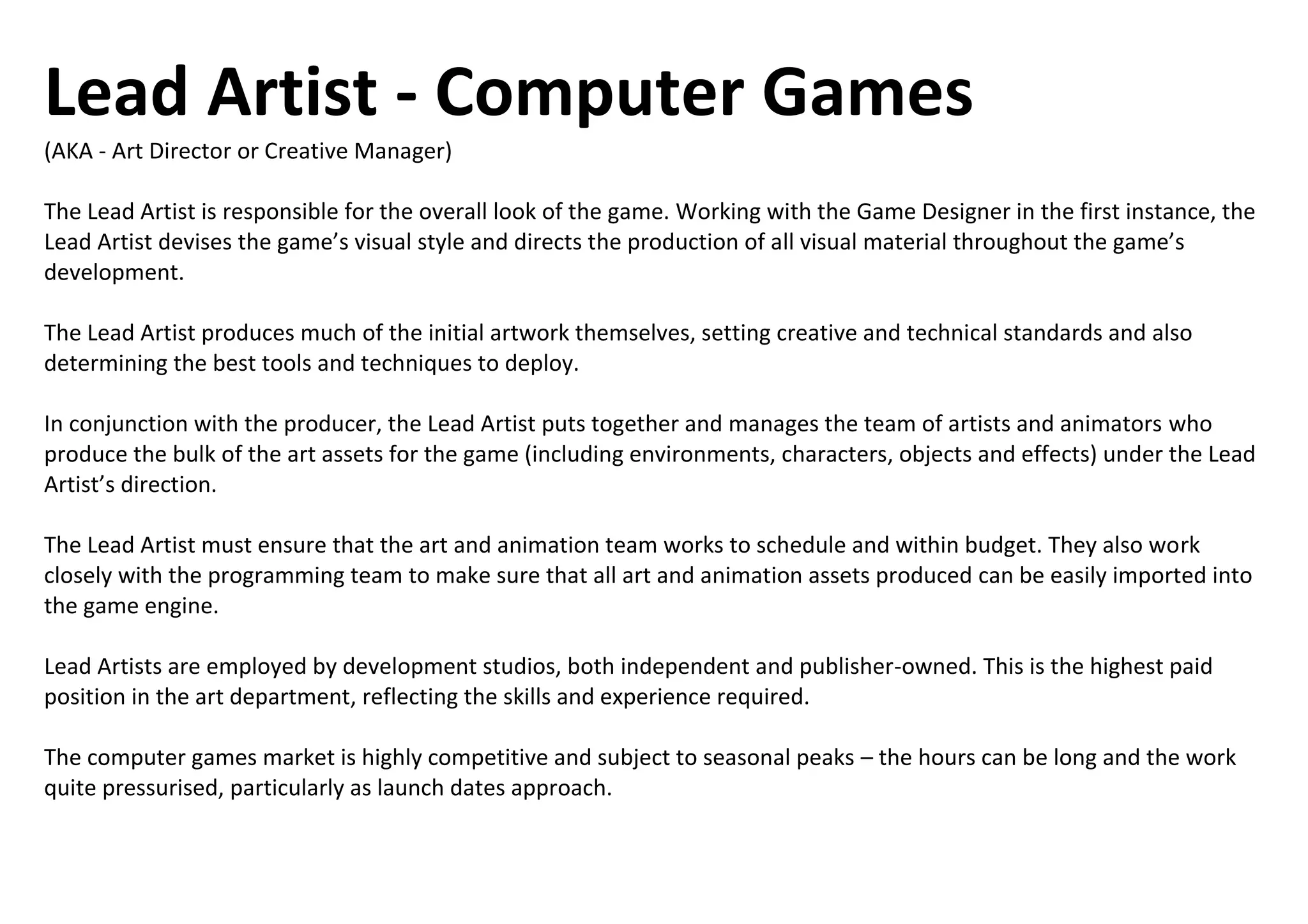 Lead Artist - Computer Games
(AKA - Art Director or Creative Manager)
The Lead Artist is responsible for the overall look of the game. Working with the Game Designer in the first instance, the
Lead Artist devises the game’s visual style and directs the production of all visual material throughout the game’s
development.
The Lead Artist produces much of the initial artwork themselves, setting creative and technical standards and also
determining the best tools and techniques to deploy.
In conjunction with the producer, the Lead Artist puts together and manages the team of artists and animators who
produce the bulk of the art assets for the game (including environments, characters, objects and effects) under the Lead
Artist’s direction.
The Lead Artist must ensure that the art and animation team works to schedule and within budget. They also work
closely with the programming team to make sure that all art and animation assets produced can be easily imported into
the game engine.
Lead Artists are employed by development studios, both independent and publisher-owned. This is the highest paid
position in the art department, reflecting the skills and experience required.
The computer games market is highly competitive and subject to seasonal peaks – the hours can be long and the work
quite pressurised, particularly as launch dates approach.
 