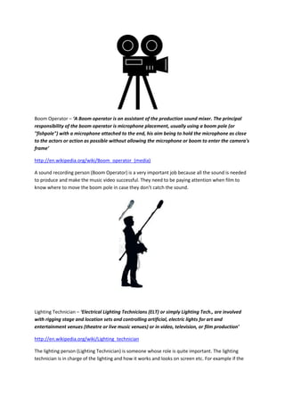 Boom Operator – ‘A Boom operator is an assistant of the production sound mixer. The principal
responsibility of the boom operator is microphone placement, usually using a boom pole (or
"fishpole") with a microphone attached to the end, his aim being to hold the microphone as close
to the actors or action as possible without allowing the microphone or boom to enter the camera's
frame’
http://en.wikipedia.org/wiki/Boom_operator_(media)
A sound recording person (Boom Operator) is a very important job because all the sound is needed
to produce and make the music video successful. They need to be paying attention when film to
know where to move the boom pole in case they don’t catch the sound.
Lighting Technician – ‘Electrical Lighting Technicians (ELT) or simply Lighting Tech., are involved
with rigging stage and location sets and controlling artificial, electric lights for art and
entertainment venues (theatre or live music venues) or in video, television, or film production’
http://en.wikipedia.org/wiki/Lighting_technician
The lighting person (Lighting Technician) is someone whose role is quite important. The lighting
technician is in charge of the lighting and how it works and looks on screen etc. For example if the
 