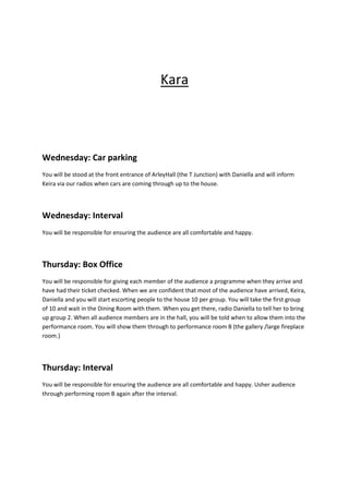 Kara

Wednesday: Car parking
You will be stood at the front entrance of ArleyHall (the T Junction) with Daniella and will inform
Keira via our radios when cars are coming through up to the house.

Wednesday: Interval
You will be responsible for ensuring the audience are all comfortable and happy.

Thursday: Box Office
You will be responsible for giving each member of the audience a programme when they arrive and
have had their ticket checked. When we are confident that most of the audience have arrived, Keira,
Daniella and you will start escorting people to the house 10 per group. You will take the first group
of 10 and wait in the Dining Room with them. When you get there, radio Daniella to tell her to bring
up group 2. When all audience members are in the hall, you will be told when to allow them into the
performance room. You will show them through to performance room B (the gallery /large fireplace
room.)

Thursday: Interval
You will be responsible for ensuring the audience are all comfortable and happy. Usher audience
through performing room B again after the interval.

 