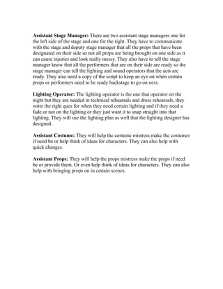Assistant Stage Manager: There are two assistant stage managers one for
the left side of the stage and one for the right. They have to communicate
with the stage and deputy stage manager that all the props that have been
designated on their side so not all props are being brought on one side as it
can cause injuries and look really messy. They also have to tell the stage
manager know that all the performers that are on their side are ready so the
stage manager can tell the lighting and sound operators that the acts are
ready. They also need a copy of the script to keep an eye on when certain
props or performers need to be ready backstage to go on next.
Lighting Operator: The lighting operator is the one that operator on the
night but they are needed in technical rehearsals and dress rehearsals, they
write the right ques for when they need certain lighting and if they need a
fade or not on the lighting or they just want it to snap straight into that
lighting. They will use the lighting plan as well that the lighting designer has
designed.
Assistant Costume: They will help the costume mistress make the costumes
if need be or help think of ideas for characters. They can also help with
quick changes.
Assistant Props: They will help the props mistress make the props if need
be or provide them. Or even help think of ideas for characters. They can also
help with bringing props on in certain scenes.
 