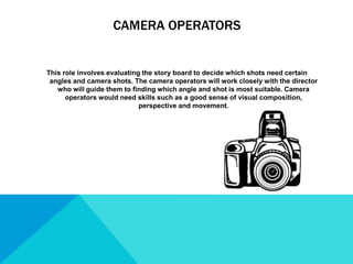 CAMERA OPERATORS
This role involves evaluating the story board to decide which shots need certain
angles and camera shots. The camera operators will work closely with the director
who will guide them to finding which angle and shot is most suitable. Camera
operators would need skills such as a good sense of visual composition,
perspective and movement.
 