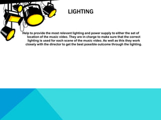 LIGHTING
Help to provide the most relevant lighting and power supply to either the set of
location of the music video. They are in charge to make sure that the correct
lighting is used for each scene of the music video. As well as this they work
closely with the director to get the best possible outcome through the lighting.
 