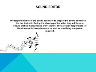 SOUND EDITOR
The responsibilities of the sound editor are to prepare the sound and music
for the final edit. During the shooting of the video they will have to
ensure that no microphones aren’t visible. They are also responsible for
the video audio’s requirements, as well as specifying equipment
required.
 