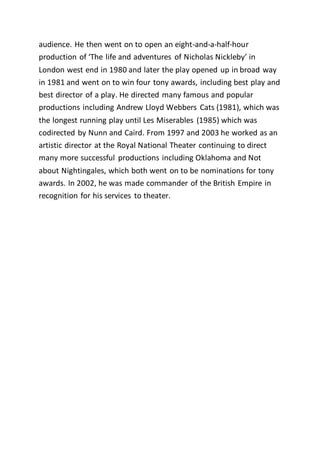 audience. He then went on to open an eight-and-a-half-hour
production of ‘The life and adventures of Nicholas Nickleby’ in
London west end in 1980 and later the play opened up in broad way
in 1981 and went on to win four tony awards, including best play and
best director of a play. He directed many famous and popular
productions including Andrew Lloyd Webbers Cats (1981), which was
the longest running play until Les Miserables (1985) which was
codirected by Nunn and Caird. From 1997 and 2003 he worked as an
artistic director at the Royal National Theater continuing to direct
many more successful productions including Oklahoma and Not
about Nightingales, which both went on to be nominations for tony
awards. In 2002, he was made commander of the British Empire in
recognition for his services to theater.
 