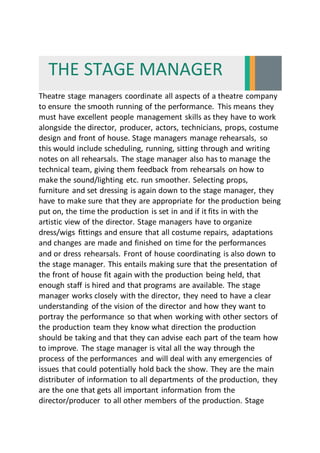 THE STAGE MANAGER
Theatre stage managers coordinate all aspects of a theatre company
to ensure the smooth running of the performance. This means they
must have excellent people management skills as they have to work
alongside the director, producer, actors, technicians, props, costume
design and front of house. Stage managers manage rehearsals, so
this would include scheduling, running, sitting through and writing
notes on all rehearsals. The stage manager also has to manage the
technical team, giving them feedback from rehearsals on how to
make the sound/lighting etc. run smoother. Selecting props,
furniture and set dressing is again down to the stage manager, they
have to make sure that they are appropriate for the production being
put on, the time the production is set in and if it fits in with the
artistic view of the director. Stage managers have to organize
dress/wigs fittings and ensure that all costume repairs, adaptations
and changes are made and finished on time for the performances
and or dress rehearsals. Front of house coordinating is also down to
the stage manager. This entails making sure that the presentation of
the front of house fit again with the production being held, that
enough staff is hired and that programs are available. The stage
manager works closely with the director, they need to have a clear
understanding of the vision of the director and how they want to
portray the performance so that when working with other sectors of
the production team they know what direction the production
should be taking and that they can advise each part of the team how
to improve. The stage manager is vital all the way through the
process of the performances and will deal with any emergencies of
issues that could potentially hold back the show. They are the main
distributer of information to all departments of the production, they
are the one that gets all important information from the
director/producer to all other members of the production. Stage
 