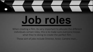 Job roles
When creating a film, its very important to allocate the different
individuals certain roles, this is to make sure everyone knows
what they’re doing to create the perfect film.
These sort of jobs include Director, Actor, Camera man…
 