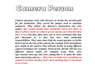 Camera operators work with directors to decide the overall goals
for the production. They record the images used to entertain
audiences. They follow the director's instructions for shot
angles, they would usually have storyboard drawn for them so
they’re able to easily see what to get on camera and what shot they
have to use, but they often have one or more assistants that they
give directions to, so they also have some leadership
responsibilities. They some times help the sound operator so he/she
doesn’t get in the way of the camera, for example if the microphone
gets caught in the camera. They will also decide on using different
camera techniques for example; Zoom in/out. He/she will also use
different camera angles for example; Long shots, close
ups, extreme close ups and cross cutting this is to make the video
more interesting and etc… They have to make sure everything on
camera is in focus and they don’t catch anything they’re not meant
to on screen.
 
