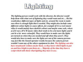 The lighting person would work with the director, the director would
help them with what sort of lightning they would want and etc… He/she
would place different types of lights and etc. around the room to make
sure there is enough light that is needed. They might also include some
different colour lights to cause effects, for example if it is a rock music
video it would mainly have darkish colours and maybe some reds, where
as if it was a R’n’B music video their tends to be a lot more lights and it
can be a lot more colourful. They would have to make sure the lights
are turned on when they are needed and off when they aren’t. They
would also have to make sure the lights are out of the camera persons
way just like the Sound operator would, because the camera person
wouldn’t want any of the others equipment in shot. The lighting can also
have storyboards written out for them, so they know which lights to put
on and how bright to put them etc… Majority of the time they have a
script which tells them what lighting they have to use.
 