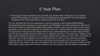 5 Year Plan
 What type of work experience do you think you would need to help you in your future
career? How might you be able to find work experience placements? If you could pick
anywhere to do work experience, where would it be and why?
For me, the best sort of work experience to go for is going to be in general filmmaking.
Screenwriting work experience is very scarce and therefore, any work experience relevant to
the sector would be massively helpful. Being able to perform as a runner, extra or even just a
spectator on any projects would be of massive aid to me. I will be able to come across plenty
of projects that need people for these roles through advertisements on social media and the
sort but also by putting myself out there on an app like Star Now. The main way I believe I’ll be
able to get experience however is by working closely with contacts of mine at the University of
York who are studying Masters and are often looking for help on their University projects.
Anything adds to the portfolio and even just being around people with the common goal of
breaking into the industry can give me insight into some of their best methods of doing so that
I’ll be able to take away with me and construct my own projects with the added knowledge of.
 