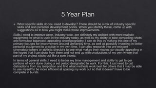 5 Year Plan
 What specific skills do you need to develop? There should be a mix of industry specific
skills and also personal development points. When you identify these, come up with
suggestions as to how you might make those improvements.
Skills I need to improve upon, industry-wise, are definitely my abilities with more realistic
equipment for what is used in the industry today, as well as my ability to take compelling shots
and formulate balanced, appealing cinematography. I can do this by making this one of my
primary focuses for improvement around University time, as well as possibly investing in better
personal equipment to practise in my own time. I can also research into pre-existent
cinematographers or stylistic directors to see what makes their movies so visually appealing in
the hopes that I can draw from them and not end up with productions of my own where that
part of my project sticks out like a sore thumb.
In terms of general skills, I need to better my time management and ability to get larger
portions of work done during a set period designated to work. For this, I just need to cut
distractions from my temptation and find what methods work best for others that I may be able
to use myself to be more efficient at spacing my work out so that it doesn’t have to be
complete in bursts.
 