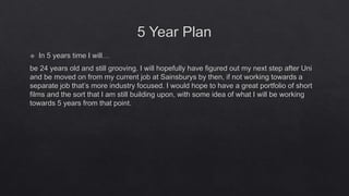 5 Year Plan
 In 5 years time I will…
be 24 years old and still grooving. I will hopefully have figured out my next step after Uni
and be moved on from my current job at Sainsburys by then, if not working towards a
separate job that’s more industry focused. I would hope to have a great portfolio of short
films and the sort that I am still building upon, with some idea of what I will be working
towards 5 years from that point.
 