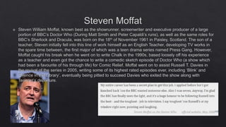 Steven Moffat
 Steven William Moffat, known best as the showrunner, screenwriter and executive producer of a large
portion of BBC’s Doctor Who (During Matt Smith and Peter Capaldi’s runs), as well as the same roles for
BBC’s Sherlock and Dracula, was born on the 18th of November 1961 in Paisley, Scotland. The son of a
teacher, Steven initially fell into this line of work himself as an English Teacher, developing TV works in
the spare time between, the first major of which was a teen drama series named Press Gang. However,
Moffat caught his break when he went on to write Chalk in the 1990s, based loosely off his experience
as a teacher and even got the chance to write a comedic sketch episode of Doctor Who (a show which
had been a favourite of his through life) for Comic Relief. Moffat went on to assist Russell T. Davies in
the revival of the series in 2005, writing some of its highest rated episodes ever, including ‘Blink’ and
‘Silence in the Library’, eventually being pitted to succeed Davies who exited the show along with
Tennant’s departure.
 
