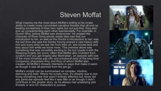 Steven Moffat
What inspires me the most about Moffat’s writing is his innate
ability to create many convoluted narrative threads that all end up
leading somewhere in their own rights but not just that, they also
end up complimenting each other spectacularly. For example, in
Doctor Who, before Moffat was showrunner, he created the
character of River Song whose whole idea was that our
introduction to her, as well as the Doctor’s introduction to her, was
the last time she saw the Doctor having shared a vast history with
him and every time we see her from then on, she knows less and
less about him while we know more. This premise alone was
something that was incredibly exciting to me but couple it with the
Weeping Angels (an iconic villain that Moffat also invented from
scratch) and you get Angels take Manhattan, an episode with one
of the most immense pay-offs and emotional exits of the long time
companion characters Amy and Rory of whom Moffat also
created. All Moffat’s threads intertwine in ways that make it seem
as though it was all planned from the get go.
Moffat’s scripts can be summarised as complex, intuitive,
damning and bold. Where his scripts miss, it’s sheerly due to him
trying something new that wasn’t entirely effective but never did
any particular episode feel like it was filler or as though it didn’t
contribute to the greater story, as he always had underlying plot
threads or arcs for characters to pursue.
 