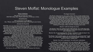 Steven Moffat: Monologue Examples
Rings of Akhaten
(The Doctor can hear her voice.)
DOCTOR: Okay, then. That's what I'll do. I'll tell you a story.
[Amphitheatre]
(The crowd joins in with Merry.)
ALL: Please, wake up. And let the cloak of life cling to your bones.
[Outside the Pyramid]
DOCTOR: Can you hear them? All these people who've lived in terror of
you and your judgement? All these people whose ancestors devoted
themselves, sacrificed themselves, to you. Can you hear them singing?
Oh, you like to thing you're a god. But you're not a god. You're just a
parasite eaten out with jealousy and envy and longing for the lives of
others. You feed on them. On the memory of love and loss and birth and
death and joy and sorrow. So, come on, then. Take mine. Take my
memories. But I hope you've got a big appetite, because I have lived a
long life and I have seen a few things.
(Energy tendrils reach out to the Doctor.)
DOCTOR: I walked away from the last Great Time War. I marked the
passing of the Time Lords. I saw the birth of the universe and I watched
as time ran out, moment by moment, until nothing remained. No time.
No space. Just me. I walked in universes where the laws of physics were
devised by the mind of a mad man. I've watched universes freeze and
creations burn. I've seen things you wouldn't believe. I have lost things
you will never understand. And I know things. Secrets that must never
be told. Knowledge that must never be spoken. Knowledge that will
make parasite gods blaze. So come on, then. Take it! Take it all, baby!
Have it! You have it all!
(The face on the sun rolls in on itself and releases the Doctor.)
The Zygon Inversion
The Doctor: Because it's not a game, Kate. This is a scale model of war.
Every war ever fought right there in front of you. Because it's always the
same. When you fire that first shot, no matter how right you feel, you have
no idea who's going to die. You don't know who's children are going to
scream and burn. How many hearts will be broken! How many lives
shattered! How much blood will spill until everybody does what they're
always going to have to do from the very beginning -- sit down and talk!
Listen to me, listen. I just -- I just want you to think. Do you know what
thinking is? It's just a fancy word for changing your mind.
Bonnie: I will not change my mind.
The Doctor: Then you will die stupid. Alternatively, you could step away
from that box. You could walk right out of that door, and you could stand
your revolution down.
Bonnie: No, I'm not stopping this, Doctor. I started it. I will not stop it. You
think they'll let me go after what I've done?
The Doctor: You're all the same, you screaming kids, you know that? "Look
at me, I'm unforgivable." Well here's the unforeseeable, I forgive you. After
all you've done. I forgive you.
Bonnie: You don't understand. You will never understand.
The Doctor: I don't understand? Are you kidding? Me? Of course I
understand. I mean, do you call this a war, this funny little thing? This is not
a war. I fought in a bigger war than you will ever know. I did worse things
than you could ever imagine, and when I close my eyes... I hear more
screams than anyone could ever be able to count! And do you know what
you do with all that pain? Shall I tell you where you put it? You hold it
tight... Til it burns your hand. And you say this -- no one else will ever have
to live like this. No one else will ever have to feel this pain. Not on my
watch.
 