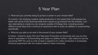 5 Year Plan
 What are you currently doing to pursue a career in your chosen field?
At current, I am studying creative media production in the hopes that it will prepare me
better with some of the technical skills that I require to go forward into the industry. I am
also attempting to create my own projects outside of College time, including several
different script ideas that I continue to experiment with to build my abilities in screenwriting
specifically.
 What do you plan to do next in the pursuit of your chosen field?
In future, I intend to study Film and Television Production at University and use my time
there to specialise in Screenwriting and adapt my abilities further. I also intend to use the
upcoming FMP this year to write at least a segment of a video production in screenplay
format to experiment with the medium before I reach University.
 