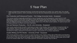 5 Year Plan
 Select at least three potential University courses that would help you further your career aims. You should
state what the course is, which university it is run by, the entry requirements and why you think it would help
you.
Film Production and Professional Practice – York College University Centre – Surpassed
This course would be especially beneficial to me as it would give me the experience I need hands on with
equipment, expertise of the tutors and plenty of time with the practical side of filmmaking as opposed to a more
Film Studies based course which wouldn’t prepare me as well for going into the industry. The amount of contacts
built and different trainings provided by this course make it one of my best current options, if I want to have a lot
of unique attributes to bring to any future interviews.
Film and Television Production – York St. John University – Surpassed
This course would provide me with a solid basis to begin in the industry. Same as before, it would provide me
with contacts, time on set and the means to build my own skills in whichever specification I so choose after
having time to explore all. It would also aid me in that it would be a fresh academic start at a University
renowned for being a pleasant environment to study in and practise for my future aspirations.
Creative Writing and Film Studies – University of Hull – Surpassed
This course would be useful to me as it is more focused on the creative writing side of filmmaking and therefore
isn’t to out of focus from what I would most like to be doing in the industry. It would also give me a more focused
environment in the way that all the people I work alongside would be working towards similar goals and be able
to aid one another better than a more wide spectrum university’s students may be able to.
 