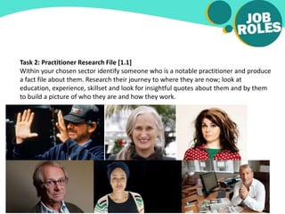 Task 2: Practitioner Research File [1.1]
Within your chosen sector identify someone who is a notable practitioner and produce
a fact file about them. Research their journey to where they are now; look at
education, experience, skillset and look for insightful quotes about them and by them
to build a picture of who they are and how they work.
 