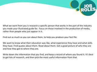 What we want from you is research a specific person that works in the part of the industry
you made your illustrated guide for. Focus on those involved in the production of media,
rather than people who just appear in it.
Find out as much as you can about them, to help you produce your fact file.
We want to know what their education was like, what experience they have and what skills
they have. Find quotes about them. Read about them. Get a good picture of who they are
and how they got to where they are.
Write down the information that you find, and keep a record of where you found it. It’s best
to get lots of research, and then pick the most useful information from that.
 