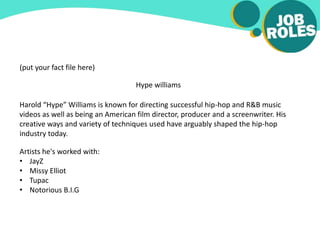 (put your fact file here)
Hype williams
Harold “Hype” Williams is known for directing successful hip-hop and R&B music
videos as well as being an American film director, producer and a screenwriter. His
creative ways and variety of techniques used have arguably shaped the hip-hop
industry today.
Artists he's worked with:
• JayZ
• Missy Elliot
• Tupac
• Notorious B.I.G
 