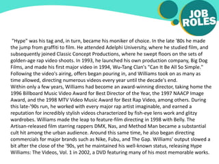 "Hype" was his tag and, in turn, became his moniker of choice. In the late '80s he made
the jump from graffiti to film. He attended Adelphi University, where he studied film, and
subsequently joined Classic Concept Productions, where he swept floors on the sets of
golden-age rap video shoots. In 1993, he launched his own production company, Big Dog
Films, and made his first major video in 1994, Wu-Tang Clan's "Can It Be All So Simple."
Following the video's airing, offers began pouring in, and Williams took on as many as
time allowed, directing numerous videos every year until the decade's end.
Within only a few years, Williams had become an award-winning director, taking home the
1996 Billboard Music Video Award for Best Director of the Year, the 1997 NAACP Image
Award, and the 1998 MTV Video Music Award for Best Rap Video, among others. During
this late-'90s run, he worked with every major rap artist imaginable, and earned a
reputation for incredibly stylish videos characterized by fish-eye lens work and glitzy
wardrobes. Williams made the leap to feature-film directing in 1998 with Belly. The
Artisan-released film starring rappers DMX, Nas, and Method Man became a substantial
cult hit among the urban audience. Around this same time, he also began directing
commercials for major brands such as Nike, Fubu, and The Gap. Williams' output slowed a
bit after the close of the '90s, yet he maintained his well-known status, releasing Hype
Williams: The Videos, Vol. 1 in 2002, a DVD featuring many of his most memorable works.
 