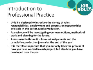 Introduction to
Professional Practice
• Unit 3 is designed to introduce the variety of roles,
responsibilities, employment and progression opportunities
available in this sector, Media Production.
• As such you will be investigating your own options, methods of
work and planning for the future.
• Assessment in this unit is from set assignments and the
cumulative production journal at the end of the year.
• It is therefore important that you not only track the process of
how you have worked in each project, but also how you have
developed over the year
 
