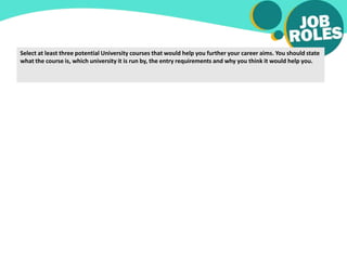 Select at least three potential University courses that would help you further your career aims. You should state
what the course is, which university it is run by, the entry requirements and why you think it would help you.
 