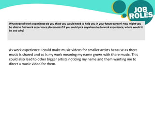What type of work experience do you think you would need to help you in your future career? How might you
be able to find work experience placements? If you could pick anywhere to do work experience, where would it
be and why?
As work experience I could make music videos for smaller artists because as there
music is shared and so Is my work meaning my name grows with there music. This
could also lead to other bigger artists noticing my name and them wanting me to
direct a music video for them.
 