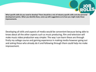 What specific skills do you need to develop? There should be a mix of industry specific skills and also personal
development points. When you identify these, come up with suggestions as to how you might make those
improvements.
Developing all skills and aspects of media would be convenient because being able to
know about all the other aspects such as music producing, film and television will
make music video production way simpler. The way I can learn these are through
firstly my college course and gaining experience in making media however going out
and asking those who already do it and following through them could help me make
improvement.
 