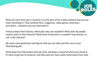 What we want from you is research in to the part of the media industry that you are
most interested in. That could be films, magazines, video games, television,
journalism… whatever you are interested in.
Find out about that industry. What jobs roles are available? What skills do people
need to work in that industry? What level of education is needed? How diverse, or
not, is the industry?
We want some good facts and figures that you can take and then use in your
illustrated guide.
Write down the information that you find, and keep a record of where you found it.
It’s best to get lots of research, and then pick the most useful information from that.
 