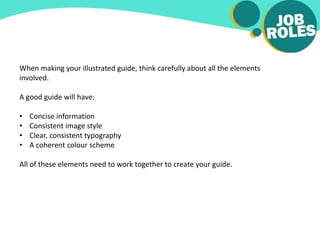 When making your illustrated guide, think carefully about all the elements
involved.
A good guide will have:
• Concise information
• Consistent image style
• Clear, consistent typography
• A coherent colour scheme
All of these elements need to work together to create your guide.
 