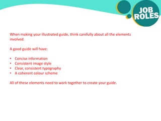 When making your illustrated guide, think carefully about all the elements
involved.
A good guide will have:
• Concise information
• Consistent image style
• Clear, consistent typography
• A coherent colour scheme
All of these elements need to work together to create your guide.
 