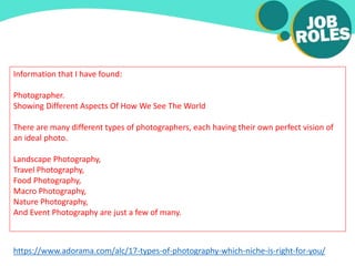 Information that I have found:
Photographer.
Showing Different Aspects Of How We See The World
There are many different types of photographers, each having their own perfect vision of
an ideal photo.
Landscape Photography,
Travel Photography,
Food Photography,
Macro Photography,
Nature Photography,
And Event Photography are just a few of many.
https://www.adorama.com/alc/17-types-of-photography-which-niche-is-right-for-you/
 
