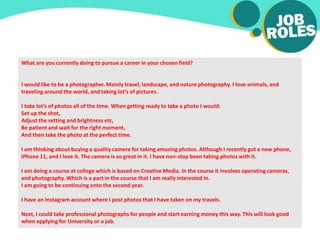 What are you currently doing to pursue a career in your chosen field?
I would like to be a photographer. Mainly travel, landscape, and nature photography. I love animals, and
traveling around the world, and taking lot’s of pictures.
I take lot’s of photos all of the time. When getting ready to take a photo I would:
Set up the shot,
Adjust the setting and brightness etc,
Be patient and wait for the right moment,
And then take the photo at the perfect time.
I am thinking about buying a quality camera for taking amazing photos. Although I recently got a new phone,
iPhone 11, and I love it. The camera is so great in it. I have non-stop been taking photos with it.
I am doing a course at college which is based on Creative Media. In the course it involves operating cameras,
and photography. Which is a part in the course that I am really interested in.
I am going to be continuing onto the second year.
I have an Instagram account where I post photos that I have taken on my travels.
Next, I could take professional photographs for people and start earning money this way. This will look good
when applying for University or a job.
 