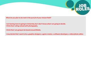 What do you plan to do next in the pursuit of your chosen field?
I am leaning more to going to University, but I don’t know what I am going to decide.
I think that I will go ahead with photography.
I think that I am going to be based around Media.
I may deicde that I want to be a graphics designer, a game creator, a software developer, a video/photo editor.
 