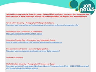 Select at least three potential University courses that would help you further your career aims. You should state
what the course is, which university it is run by, the entry requirements and why you think it would help you.
York St John's University – Photography MFA Postgraduate Course
https://www.yorksj.ac.uk/courses/postgraduate/arts-humanities--performance/photography-mfa/
University of Leeds – Supervisor: Dr Tom Jackson.
https://ahc.leeds.ac.uk/staff/307/dr-tom-jackson
University of Huddersfield – Photography MA Postgraduate Course.
https://courses.hud.ac.uk/2022-23/full-time/postgraduate/photography-ma
Doncaster University Centre – courses for digital graohics.
https://www.don.ac.uk/subject-area/creative-arts-and-digital-industries/
Look At Hull University
Sheffield Hallam University – Photography MA Courses 1 or 2 years
https://www.shu.ac.uk/coursespage=0&perPage=5&query=Photography&yearOfEntry=2022%2F23&coursetype[
0]=7d244b45e39b4ca2bd0356632ae26bc8
 