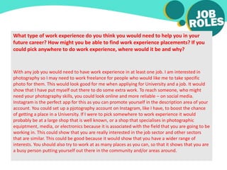 What type of work experience do you think you would need to help you in your
future career? How might you be able to find work experience placements? If you
could pick anywhere to do work experience, where would it be and why?
With any job you would need to have work experience in at least one job. I am interested in
photography so I may need to work freelance for people who would like me to take specific
photo for them. This would look good for me when appliying for University and a job. It would
show that I have put myself out there to do some extra work. To reach someone, who might
need your photography skills, you could look online and more reliable – on social media.
Instagram is the perfect app for this as you can promote yourself in the description area of your
account. You could set up a pjotography account on Instagram, like I have, to boost the chance
of getting a place in a University. If I were to pick somewhere to work experience it would
probably be at a large shop that is well known, or a shop that specialises in photographic
equiptment, media, or electronics because it is associated with the field that you are going to be
working in. This could show that you are really interested in the job sector and other sectors
that are similar. This could be good because it would show that you have a wider range of
interests. You should also try to work at as many places as you can, so that it shows that you are
a busy person putting yourself out there in the community and/or areas around.
 