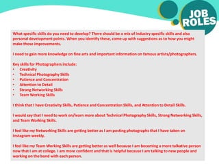 What specific skills do you need to develop? There should be a mix of industry specific skills and also
personal development points. When you identify these, come up with suggestions as to how you might
make those improvements.
I need to gain more knowledge on fine arts and important information on famous artists/photographers.
Key skills for Photographers include:
• Creativity
• Technical Photography Skills
• Patience and Concentration
• Attention to Detail
• Strong Networking Skills
• Team Working Skills
I think that I have Creativity Skills, Patience and Concentration Skills, and Attention to Detail Skills.
I would say that I need to work on/learn more about Technical Photography Skills, Strong Networking Skills,
and Team Working Skills.
I feel like my Networking Skills are getting better as I am posting photographs that I have taken on
Instagram weekly.
I feel like my Team Working Skills are getting better as well because I am becoming a more talkative person
now that I am at college. I am more confident and that is helpful because I am talking to new people and
working on the bond with each person.
 