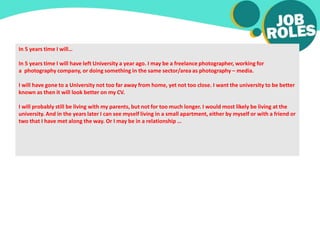 In 5 years time I will…
In 5 years time I will have left University a year ago. I may be a freelance photographer, working for
a photography company, or doing something in the same sector/area as photography – media.
I will have gone to a University not too far away from home, yet not too close. I want the university to be better
known as then it will look better on my CV.
I will probably still be living with my parents, but not for too much longer. I would most likely be living at the
university. And in the years later I can see myself living in a small apartment, either by myself or with a friend or
two that I have met along the way. Or I may be in a relationship …
 