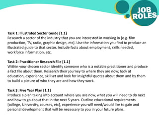Task 1: Illustrated Sector Guide [1.1]
Research a sector of the industry that you are interested in working in [e.g. film
production, TV, radio, graphic design, etc]. Use the information you find to produce an
illustrated guide to that sector. Include facts about employment, skills needed,
workforce information, etc.
Task 2: Practitioner Research File [1.1]
Within your chosen sector identify someone who is a notable practitioner and produce
a fact file about them. Research their journey to where they are now; look at
education, experience, skillset and look for insightful quotes about them and by them
to build a picture of who they are and how they work.
Task 3: Five Year Plan [1.1]
Produce a plan taking into account where you are now, what you will need to do next
and how to go about that in the next 5 years. Outline educational requirements
[college, University, courses, etc], experience you will need/would like to gain and
personal development that will be necessary to you in your future plans.
 