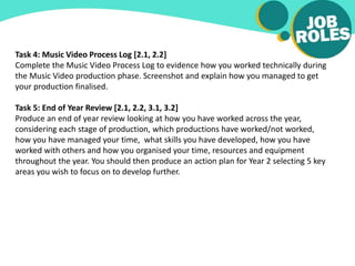 Task 4: Music Video Process Log [2.1, 2.2]
Complete the Music Video Process Log to evidence how you worked technically during
the Music Video production phase. Screenshot and explain how you managed to get
your production finalised.
Task 5: End of Year Review [2.1, 2.2, 3.1, 3.2]
Produce an end of year review looking at how you have worked across the year,
considering each stage of production, which productions have worked/not worked,
how you have managed your time, what skills you have developed, how you have
worked with others and how you organised your time, resources and equipment
throughout the year. You should then produce an action plan for Year 2 selecting 5 key
areas you wish to focus on to develop further.
 