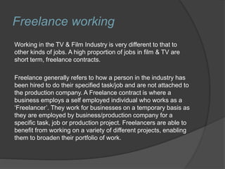 Freelance working
Working in the TV & Film Industry is very different to that to
other kinds of jobs. A high proportion of jobs in film & TV are
short term, freelance contracts.
Freelance generally refers to how a person in the industry has
been hired to do their specified task/job and are not attached to
the production company. A Freelance contract is where a
business employs a self employed individual who works as a
‘Freelancer’. They work for businesses on a temporary basis as
they are employed by business/production company for a
specific task, job or production project. Freelancers are able to
benefit from working on a variety of different projects, enabling
them to broaden their portfolio of work.
 