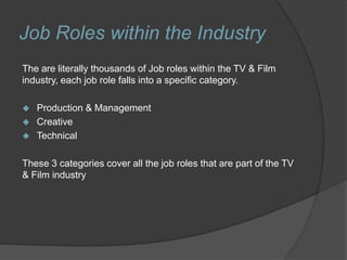 Job Roles within the Industry
The are literally thousands of Job roles within the TV & Film
industry, each job role falls into a specific category.
 Production & Management
 Creative
 Technical
These 3 categories cover all the job roles that are part of the TV
& Film industry
 