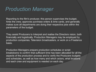 Production Manager
Reporting to the film's producer, this person supervises the budget,
hires the crew, approves purchase orders & time cards, and generally
makes sure all departments are doing their respective jobs within the
parameters of the budget.
They assist Producers to Interpret and realise the Directors vision, both
financially and logistically. Production Managers may be employed by
production companies, Television broadcasters, or work on a Freelance
basis.
Production Managers prepare production schedules or script
breakdowns to confirm that sufficient time has been allocated for all the
aspects of the production process and to verify the Producers budgets
and schedules, as well as how many and which actors, what locations
and each crew and equipment is needed on each day.
 