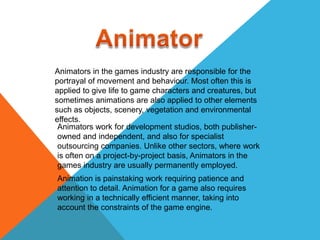 Animators in the games industry are responsible for the
portrayal of movement and behaviour. Most often this is
applied to give life to game characters and creatures, but
sometimes animations are also applied to other elements
such as objects, scenery, vegetation and environmental
effects.
 Animators work for development studios, both publisher-
 owned and independent, and also for specialist
 outsourcing companies. Unlike other sectors, where work
 is often on a project-by-project basis, Animators in the
 games industry are usually permanently employed.
Animation is painstaking work requiring patience and
attention to detail. Animation for a game also requires
working in a technically efficient manner, taking into
account the constraints of the game engine.
 