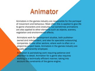 Animators in the games industry are responsible for the portrayal
of movement and behaviour. Most often this is applied to give life
to game characters and creatures, but sometimes animations
are also applied to other elements such as objects, scenery,
vegetation and environmental effects.

Animators work for development studios, both publisher-
owned and independent, and also for specialist outsourcing
companies. Unlike other sectors, where work is often on a
project-by-project basis, Animators in the games industry are
usually permanently employed.
Animation is painstaking work requiring patience and
attention to detail. Animation for a game also requires
working in a technically efficient manner, taking into
account the constraints of the game engine.
 