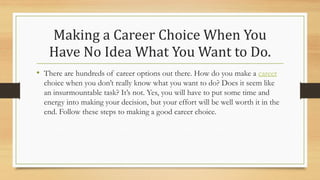 Making a Career Choice When You
Have No Idea What You Want to Do.
• There are hundreds of career options out there. How do you make a career
choice when you don’t really know what you want to do? Does it seem like
an insurmountable task? It’s not. Yes, you will have to put some time and
energy into making your decision, but your effort will be well worth it in the
end. Follow these steps to making a good career choice.
 
