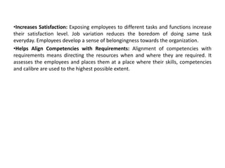 •Increases Satisfaction: Exposing employees to different tasks and functions increase
their satisfaction level. Job variation reduces the boredom of doing same task
everyday. Employees develop a sense of belongingness towards the organization.
•Helps Align Competencies with Requirements: Alignment of competencies with
requirements means directing the resources when and where they are required. It
assesses the employees and places them at a place where their skills, competencies
and calibre are used to the highest possible extent.
 