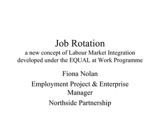Job Rotation a new concept of Labour Market Integration developed under the EQUAL at Work Programme Fiona Nolan Employment Project & Enterprise Manager Northside Partnership 