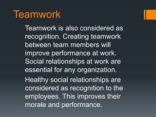 Teamwork
Teamwork is also considered as
recognition. Creating teamwork
between team members will
improve performance at work.
Social relationships at work are
essential for any organization.
Healthy social relationships are
considered as recognition to the
employees. This improves their
morale and performance.
 